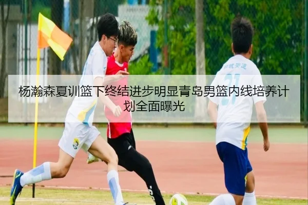 杨瀚森夏训篮下终结进步明显青岛男篮内线培养计划全面曝光